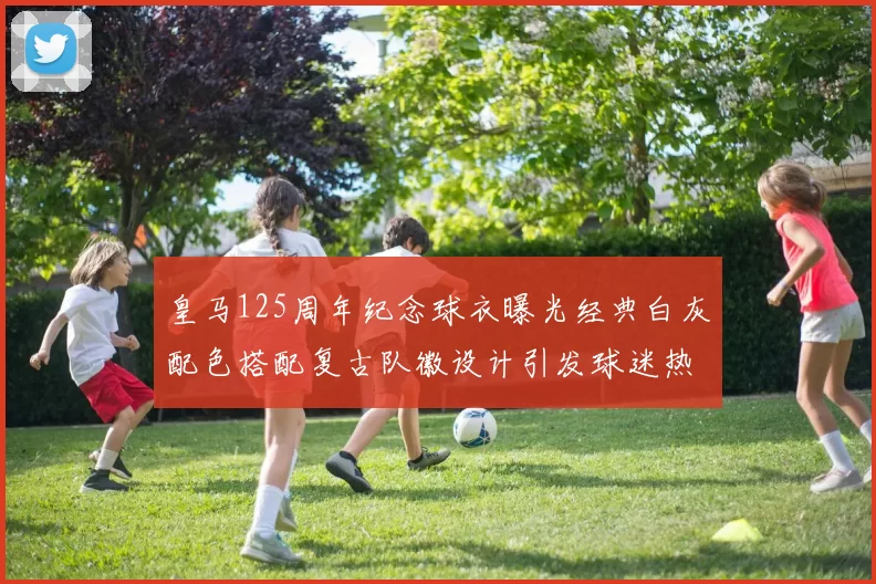 皇马125周年纪念球衣曝光经典白灰配色搭配复古队徽设计引发球迷热议