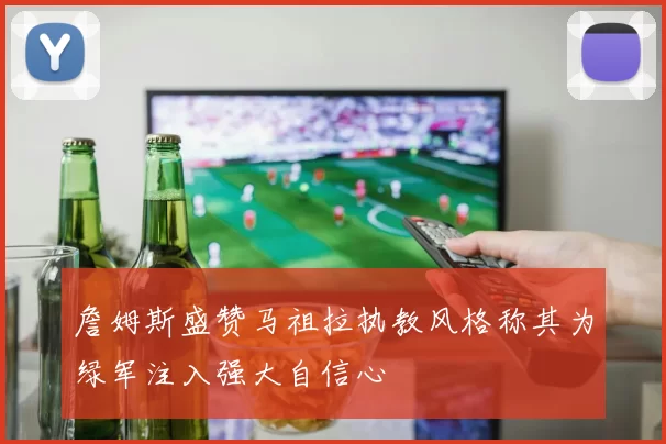 詹姆斯盛赞马祖拉执教风格称其为绿军注入强大自信心