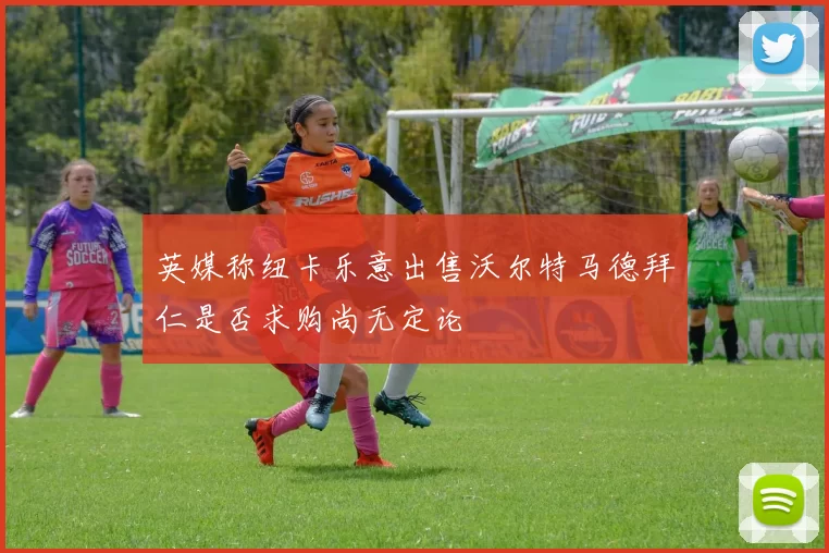 英媒称纽卡乐意出售沃尔特马德拜仁是否求购尚无定论