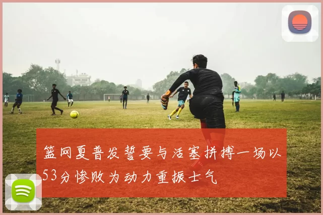篮网夏普发誓要与活塞拼搏一场以53分惨败为动力重振士气