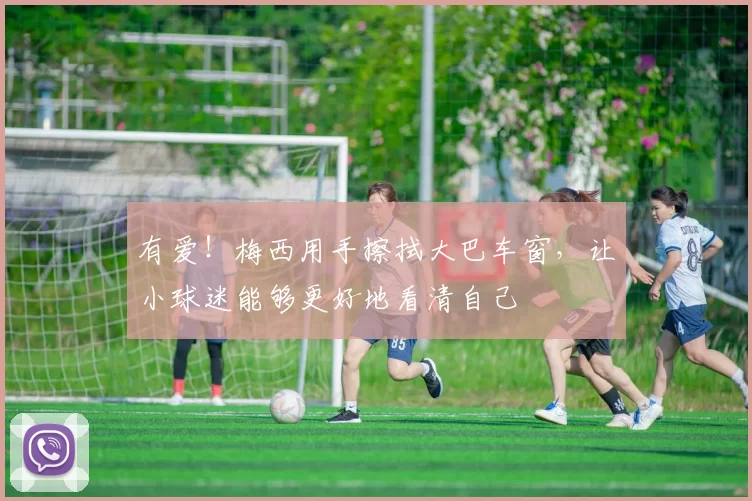 有爱！梅西用手擦拭大巴车窗，让小球迷能够更好地看清自己