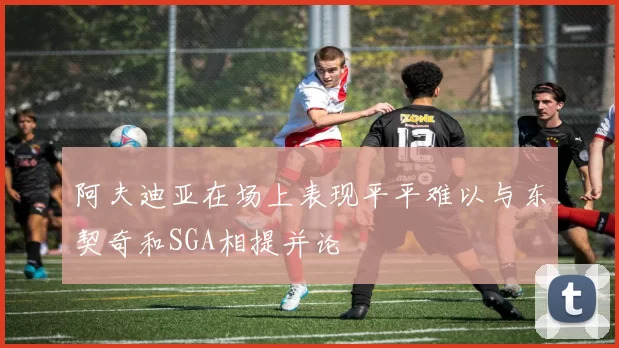 阿夫迪亚在场上表现平平难以与东契奇和SGA相提并论