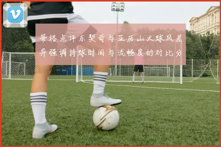 蒂格点评东契奇与亚历山大球风差异强调持球时间与流畅度的对比分析
