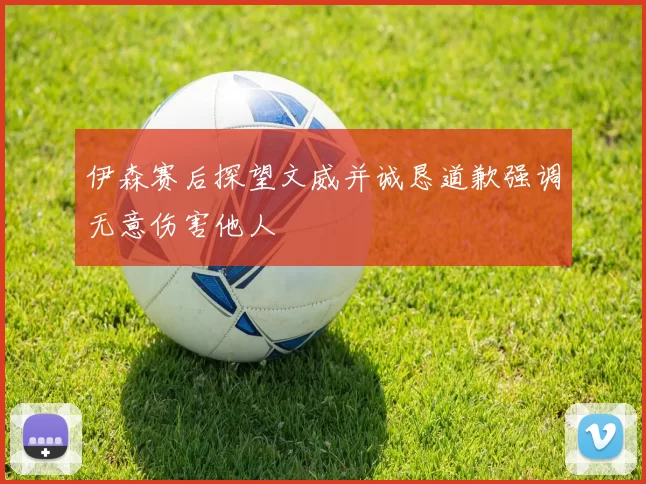 伊森赛后探望文威并诚恳道歉强调无意伤害他人