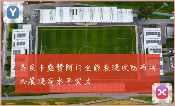 乌度卡盛赞阿门全能表现攻防两端均展现高水平实力