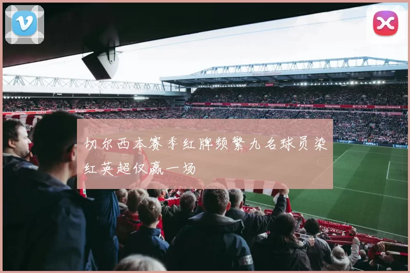 切尔西本赛季红牌频繁九名球员染红英超仅赢一场