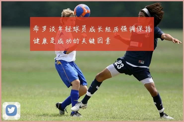 希罗谈年轻球员成长经历强调保持健康是成功的关键因素