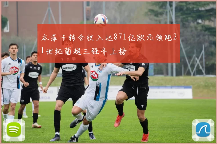 本菲卡转会收入达871亿欧元领跑21世纪葡超三强齐上榜