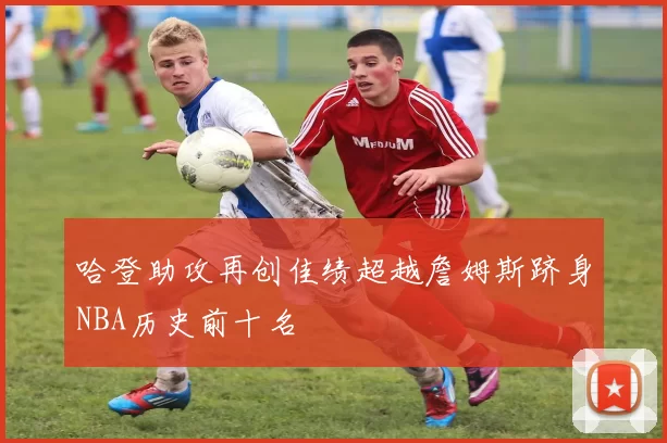哈登助攻再创佳绩超越詹姆斯跻身NBA历史前十名