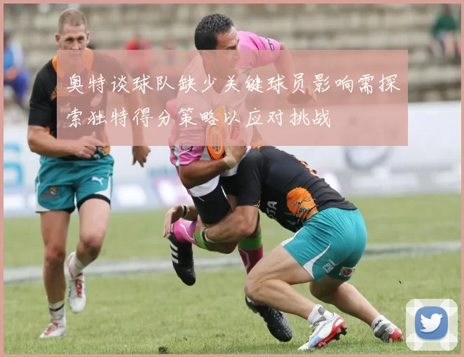 奥特谈球队缺少关键球员影响需探索独特得分策略以应对挑战