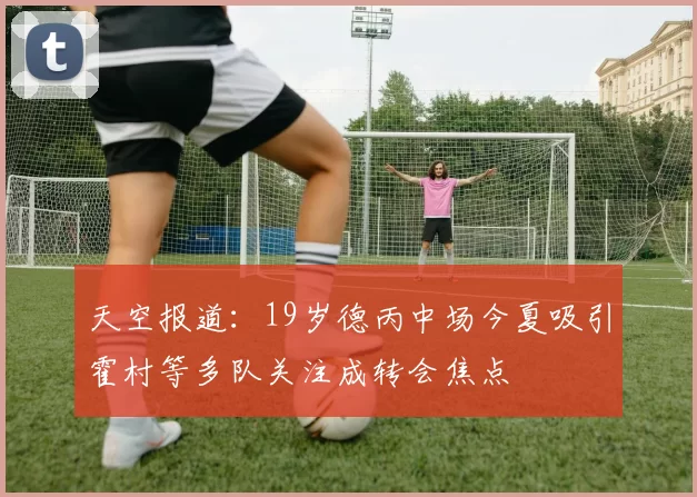 天空报道：19岁德丙中场今夏吸引霍村等多队关注成转会焦点
