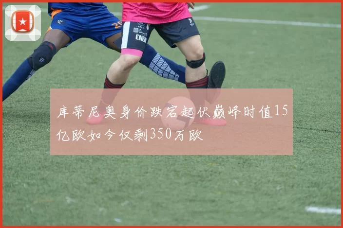 库蒂尼奥身价跌宕起伏巅峰时值15亿欧如今仅剩350万欧