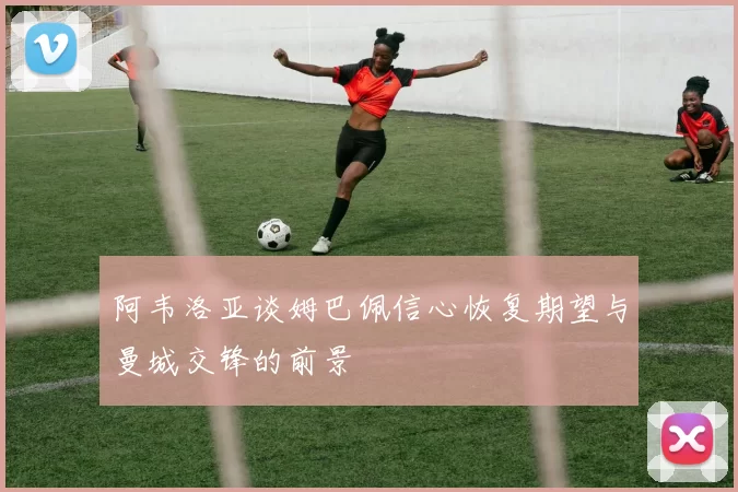 阿韦洛亚谈姆巴佩信心恢复期望与曼城交锋的前景
