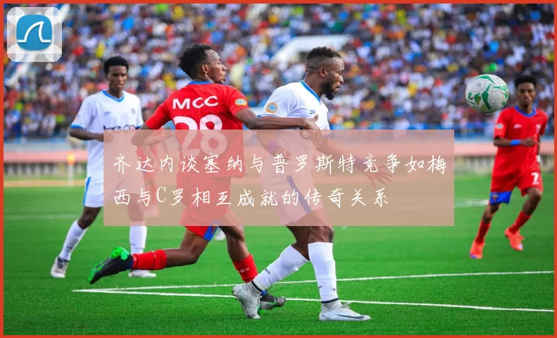齐达内谈塞纳与普罗斯特竞争如梅西与C罗相互成就的传奇关系