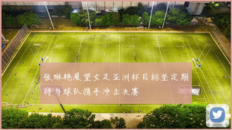张琳艳展望女足亚洲杯目标坚定期待与球队携手冲击决赛