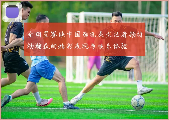 全明星赛缺中国面孔美女记者期待杨瀚森的精彩表现与快乐体验