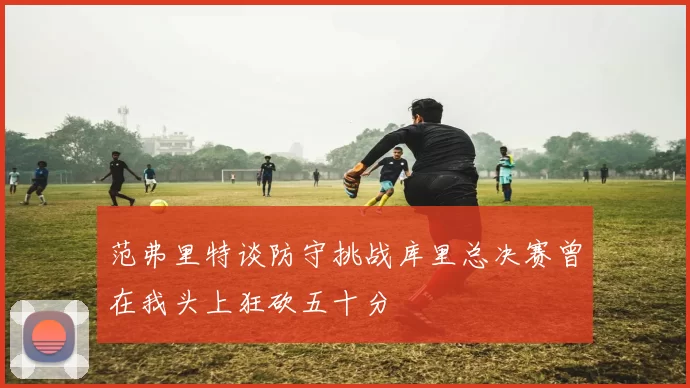范弗里特谈防守挑战库里总决赛曾在我头上狂砍五十分