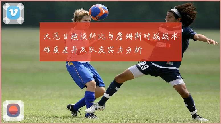 大范甘迪谈科比与詹姆斯对战战术难度差异及队友实力分析